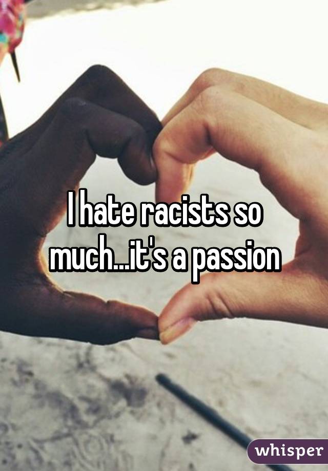 I hate racists so much...it's a passion