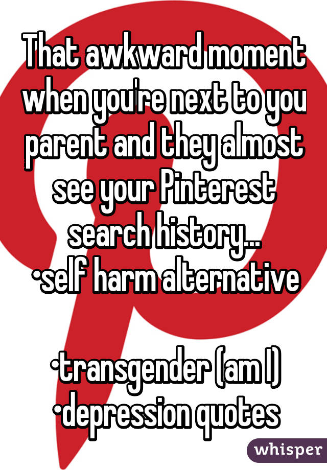 That awkward moment when you're next to you parent and they almost see your Pinterest search history...
•self harm alternative 
•transgender (am I)
•depression quotes