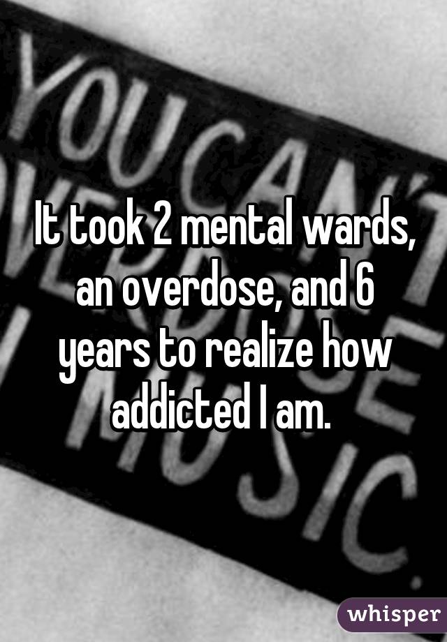 It took 2 mental wards, an overdose, and 6 years to realize how addicted I am. 