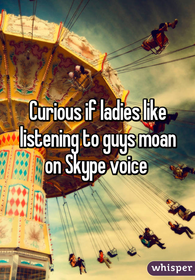 Curious if ladies like listening to guys moan on Skype voice 