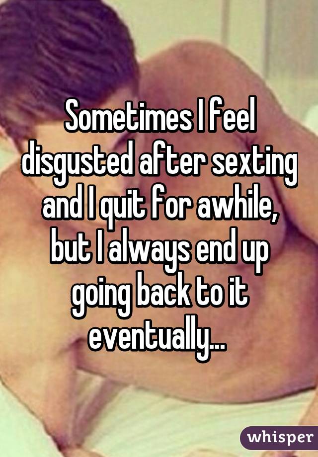 Sometimes I feel disgusted after sexting and I quit for awhile, but I always end up going back to it eventually... 