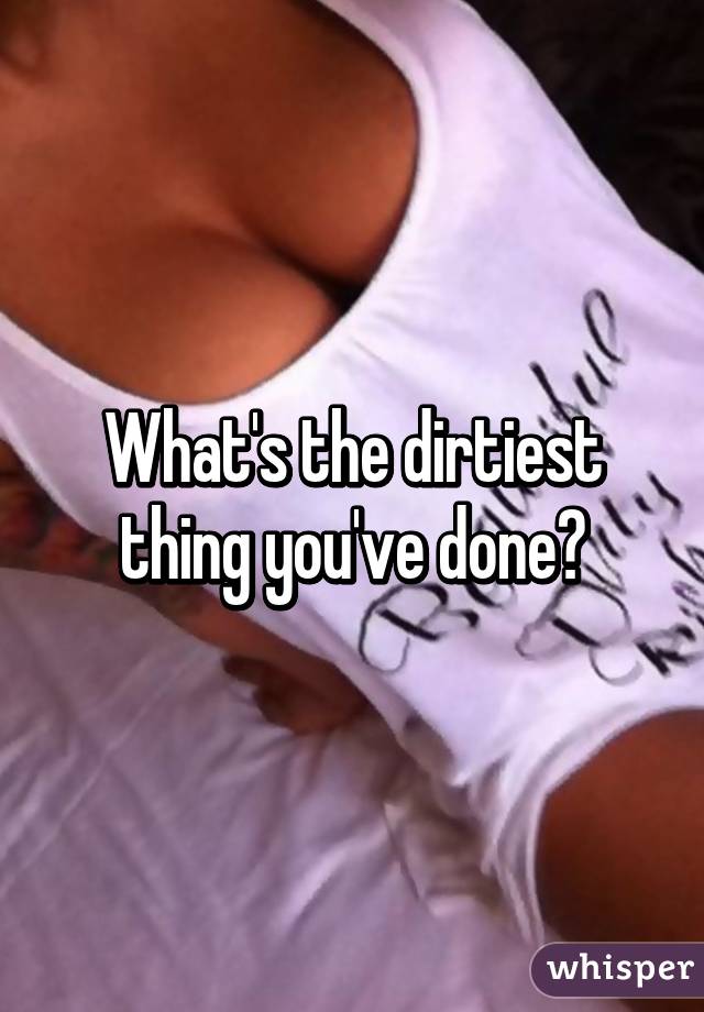 What's the dirtiest thing you've done?