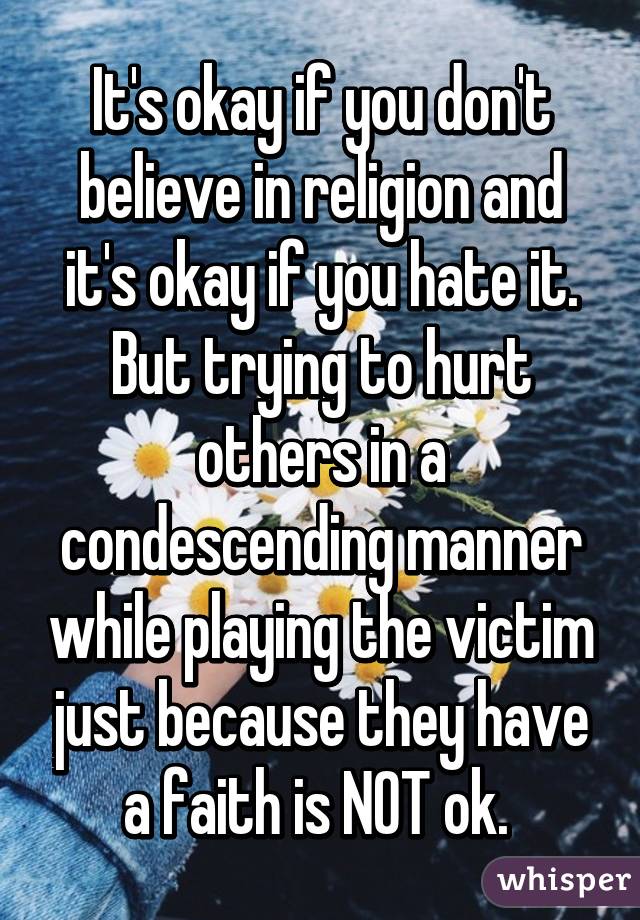 It's okay if you don't believe in religion and it's okay if you hate it. But trying to hurt others in a condescending manner while playing the victim just because they have a faith is NOT ok. 