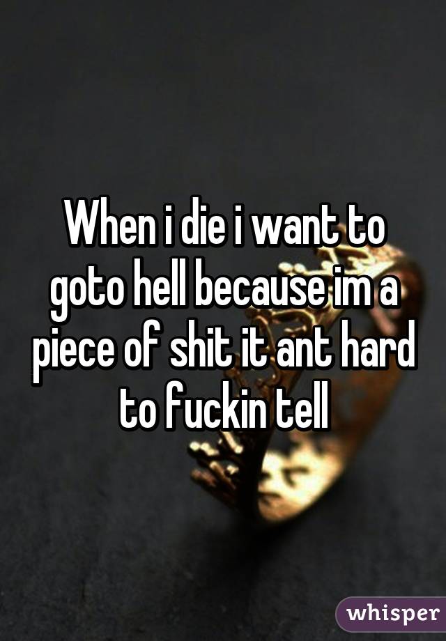 When i die i want to goto hell because im a piece of shit it ant hard to fuckin tell