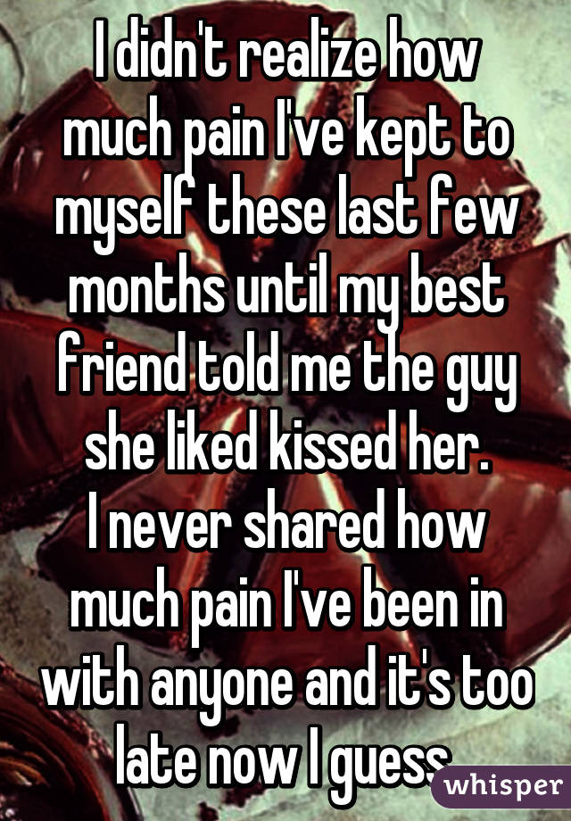 I didn't realize how much pain I've kept to myself these last few months until my best friend told me the guy she liked kissed her.
I never shared how much pain I've been in with anyone and it's too late now I guess.