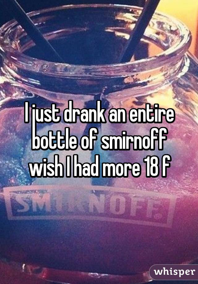 I just drank an entire bottle of smirnoff wish I had more 18 f