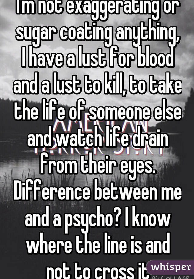 I'm not exaggerating or sugar coating anything, I have a lust for blood and a lust to kill, to take the life of someone else and watch life drain from their eyes. Difference between me and a psycho? I know where the line is and not to cross it