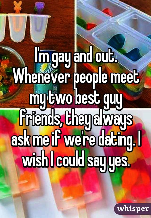 I'm gay and out. Whenever people meet my two best guy friends, they always ask me if we're dating. I wish I could say yes.