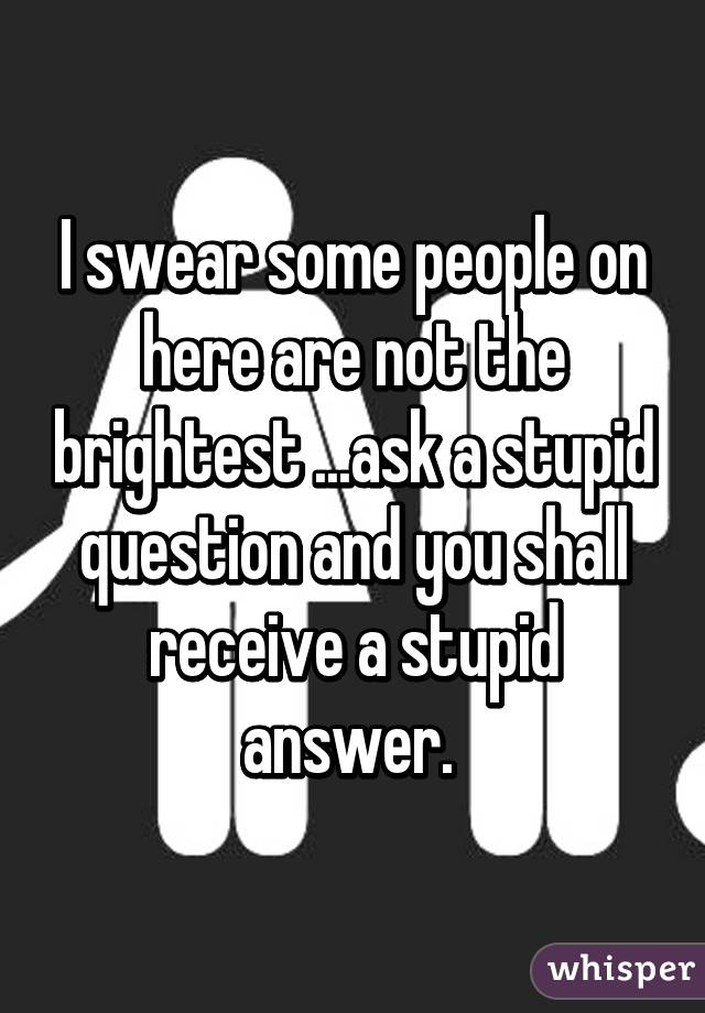 I swear some people on here are not the brightest ...ask a stupid question and you shall receive a stupid answer. 