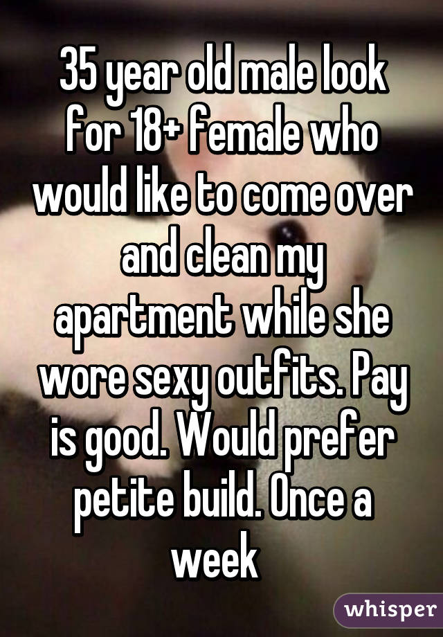 35 year old male look for 18+ female who would like to come over and clean my apartment while she wore sexy outfits. Pay is good. Would prefer petite build. Once a week  