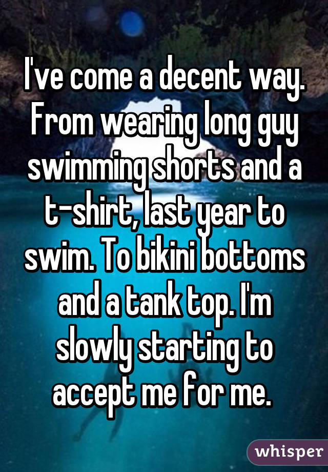 I've come a decent way. From wearing long guy swimming shorts and a t-shirt, last year to swim. To bikini bottoms and a tank top. I'm slowly starting to accept me for me. 