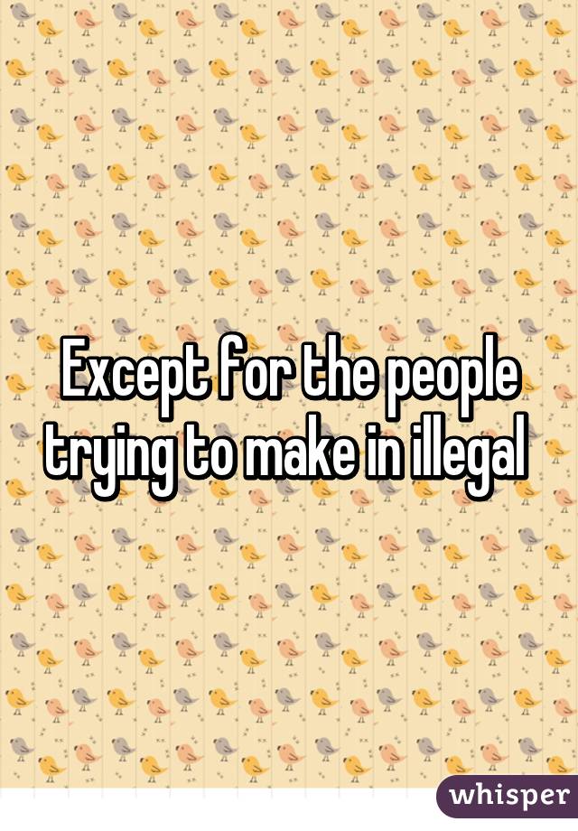 Except for the people trying to make in illegal 