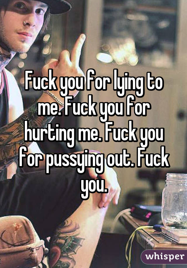 Fuck you for lying to me. Fuck you for hurting me. Fuck you for pussying out. Fuck you.