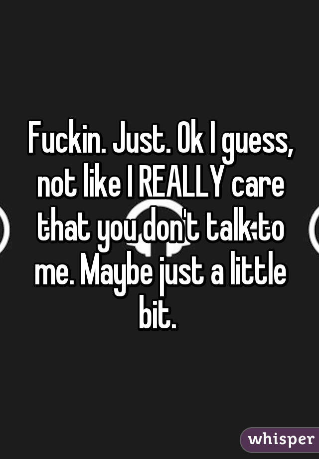 Fuckin. Just. Ok I guess, not like I REALLY care that you don't talk to me. Maybe just a little bit. 