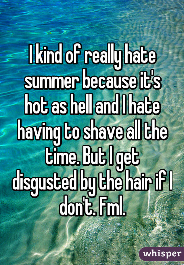 I kind of really hate summer because it's hot as hell and I hate having to shave all the time. But I get disgusted by the hair if I don't. Fml.