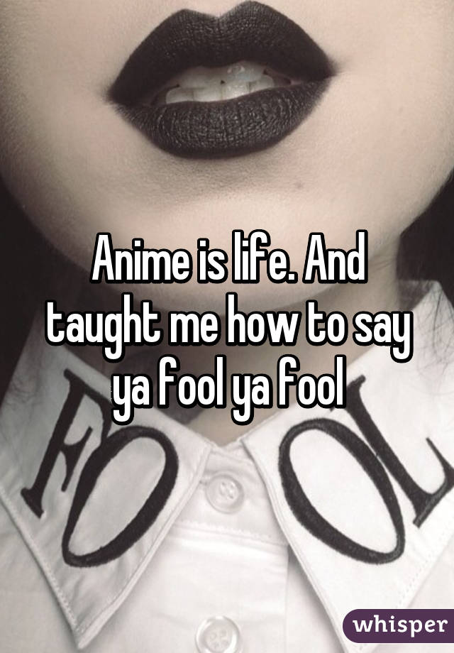 Anime is life. And taught me how to say ya fool ya fool