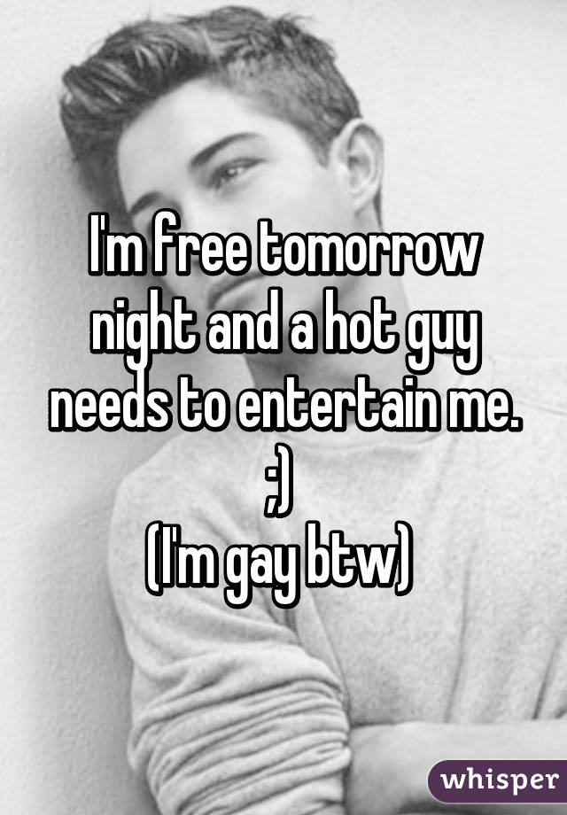 I'm free tomorrow night and a hot guy needs to entertain me. ;) 
(I'm gay btw) 