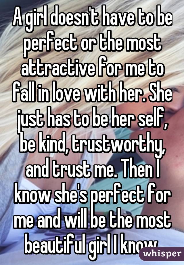 A girl doesn't have to be perfect or the most attractive for me to fall in love with her. She just has to be her self, be kind, trustworthy, and trust me. Then I know she's perfect for me and will be the most beautiful girl I know.