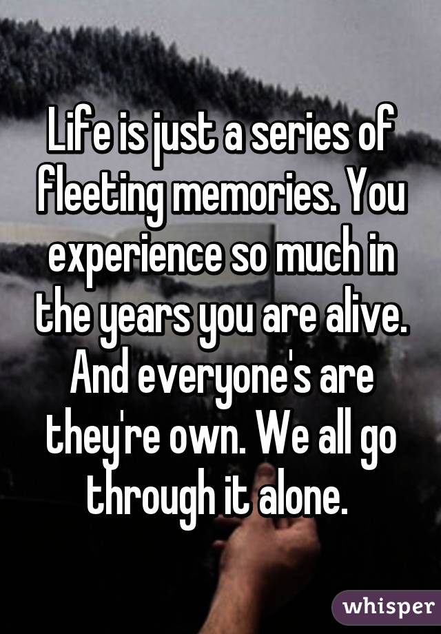 Life is just a series of fleeting memories. You experience so much in the years you are alive. And everyone's are they're own. We all go through it alone. 