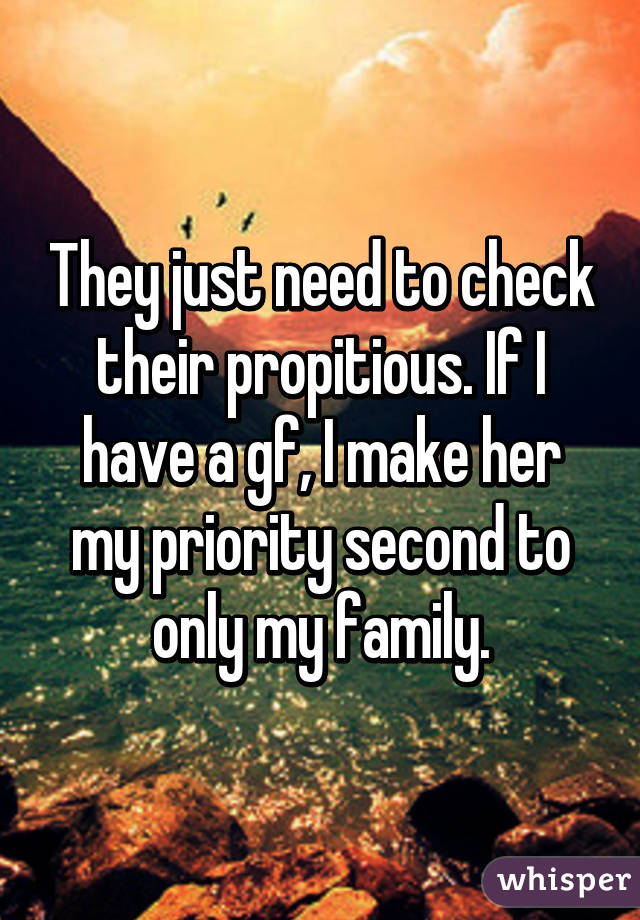 They just need to check their propitious. If I have a gf, I make her my priority second to only my family.