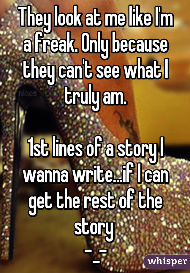 They look at me like I'm a freak. Only because they can't see what I truly am.

1st lines of a story I wanna write...if I can get the rest of the story 
-_-