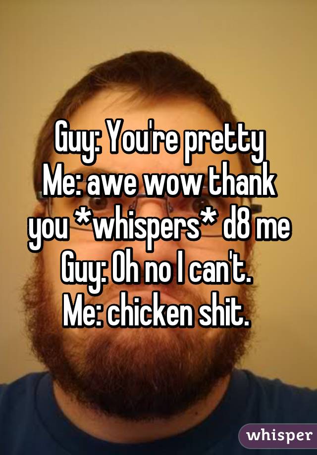 Guy: You're pretty
Me: awe wow thank you *whispers* d8 me
Guy: Oh no I can't. 
Me: chicken shit. 