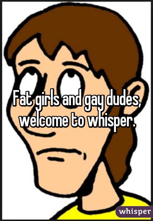 Fat girls and gay dudes, welcome to whisper.