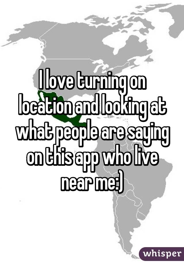 I love turning on location and looking at what people are saying on this app who live near me:)