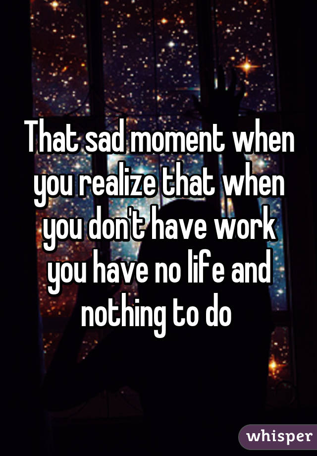 That sad moment when you realize that when you don't have work you have no life and nothing to do 