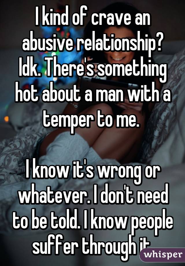 I kind of crave an abusive relationship? Idk. There's something hot about a man with a temper to me. 

I know it's wrong or whatever. I don't need to be told. I know people suffer through it.