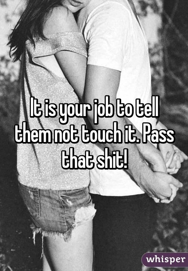 It is your job to tell them not touch it. Pass that shit!