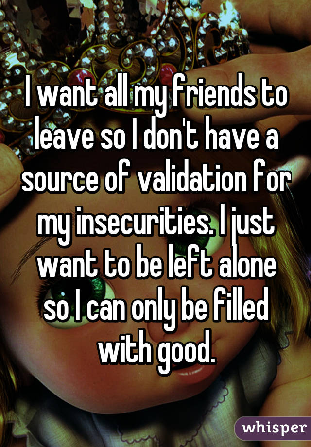 I want all my friends to leave so I don't have a source of validation for my insecurities. I just want to be left alone so I can only be filled with good.