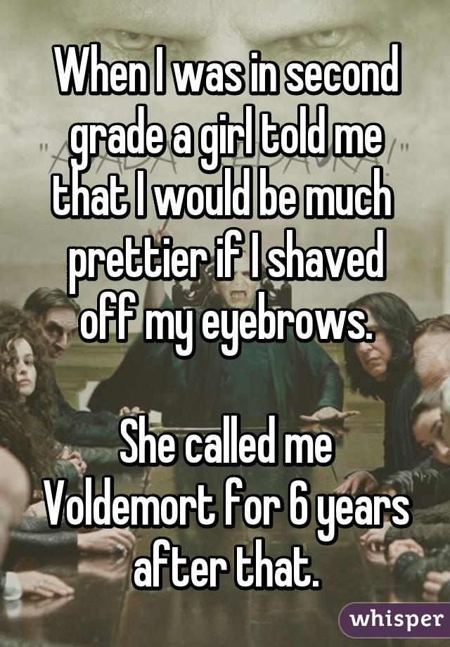 When I was in second grade a girl told me that I would be much 
prettier if I shaved off my eyebrows.

She called me Voldemort for 6 years after that.