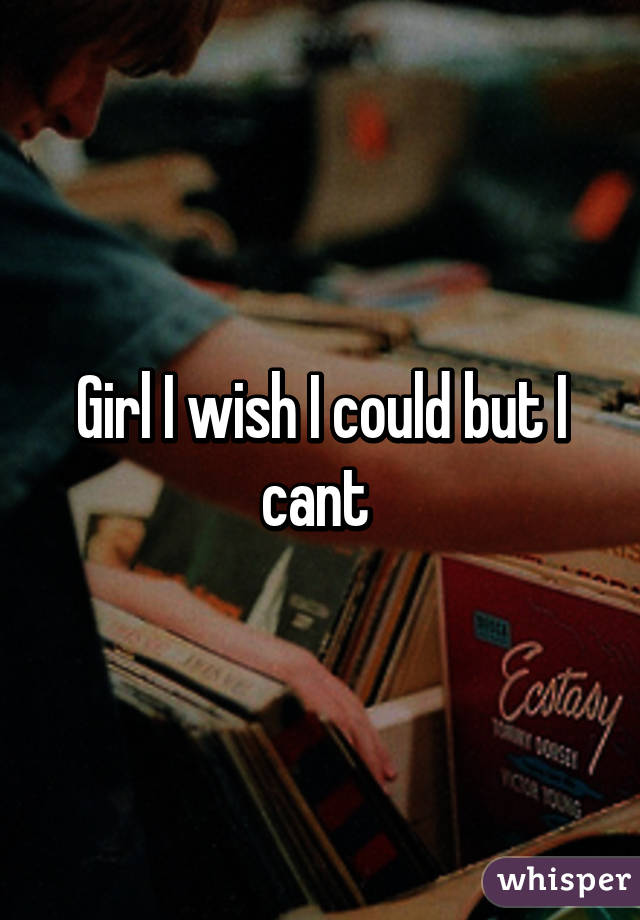 Girl I wish I could but I cant 