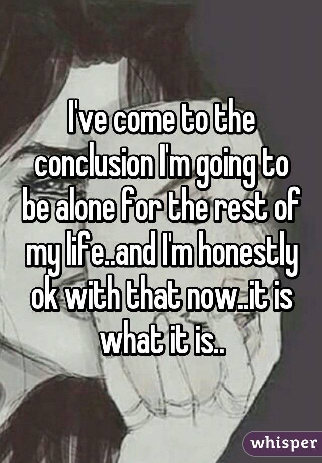 I've come to the conclusion I'm going to be alone for the rest of my life..and I'm honestly ok with that now..it is what it is..