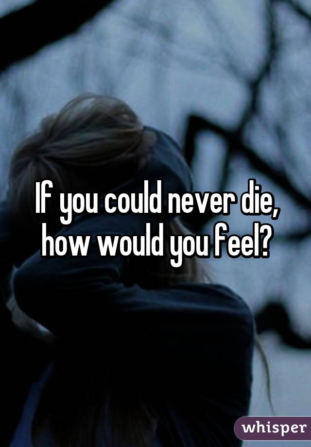 If you could never die, how would you feel?