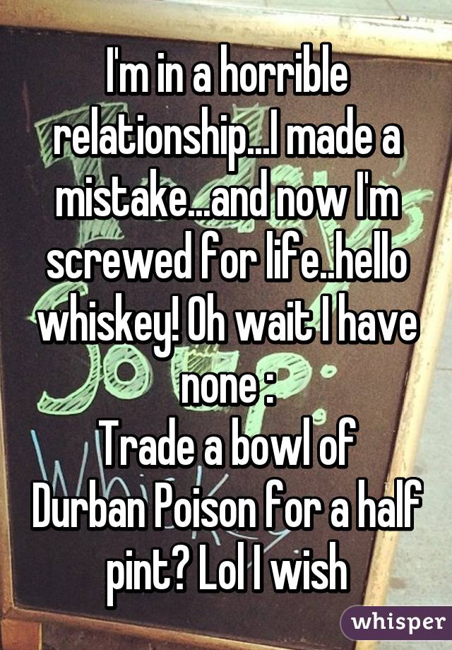 I'm in a horrible relationship...I made a mistake...and now I'm screwed for life..hello whiskey! Oh wait I have none :\
Trade a bowl of Durban Poison for a half pint? Lol I wish