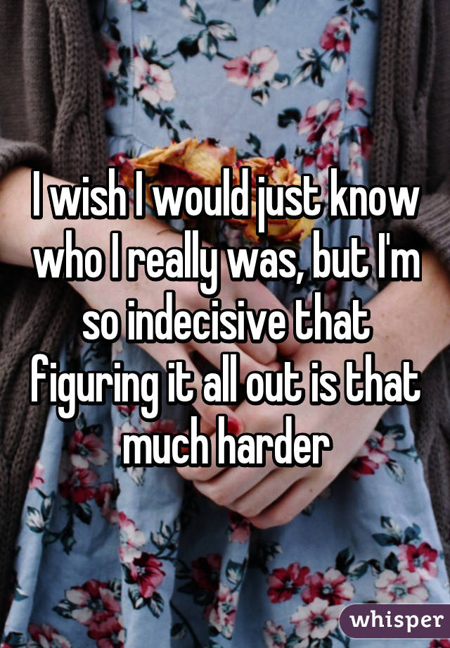 I wish I would just know who I really was, but I'm so indecisive that figuring it all out is that much harder