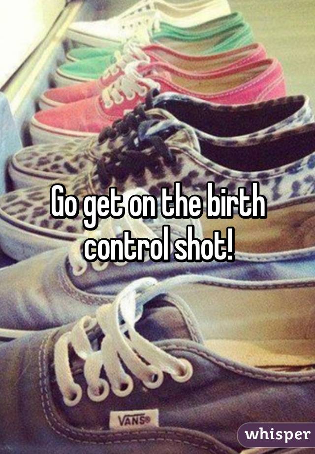 Go get on the birth control shot!