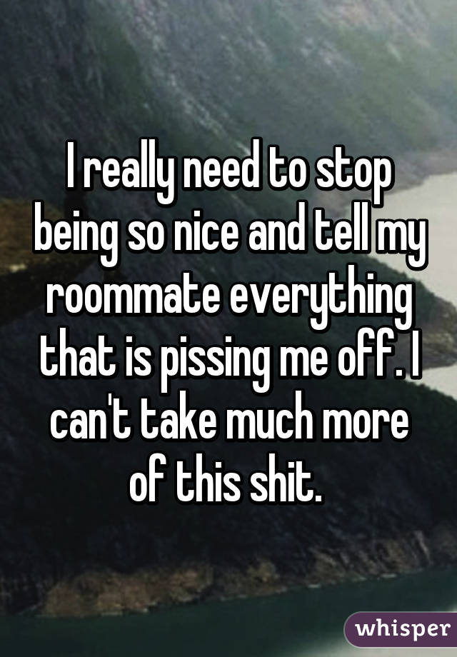 I really need to stop being so nice and tell my roommate everything that is pissing me off. I can't take much more of this shit. 