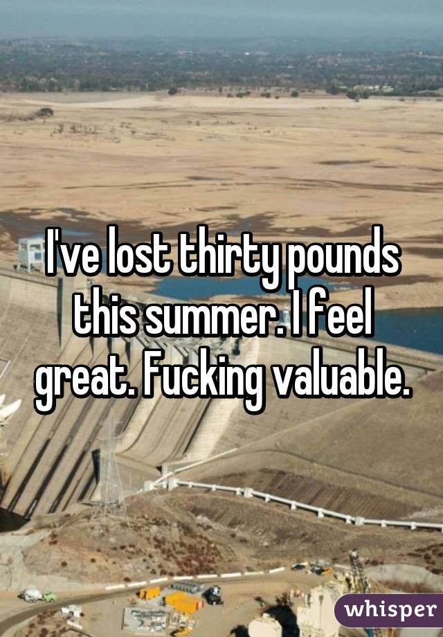 I've lost thirty pounds this summer. I feel great. Fucking valuable.