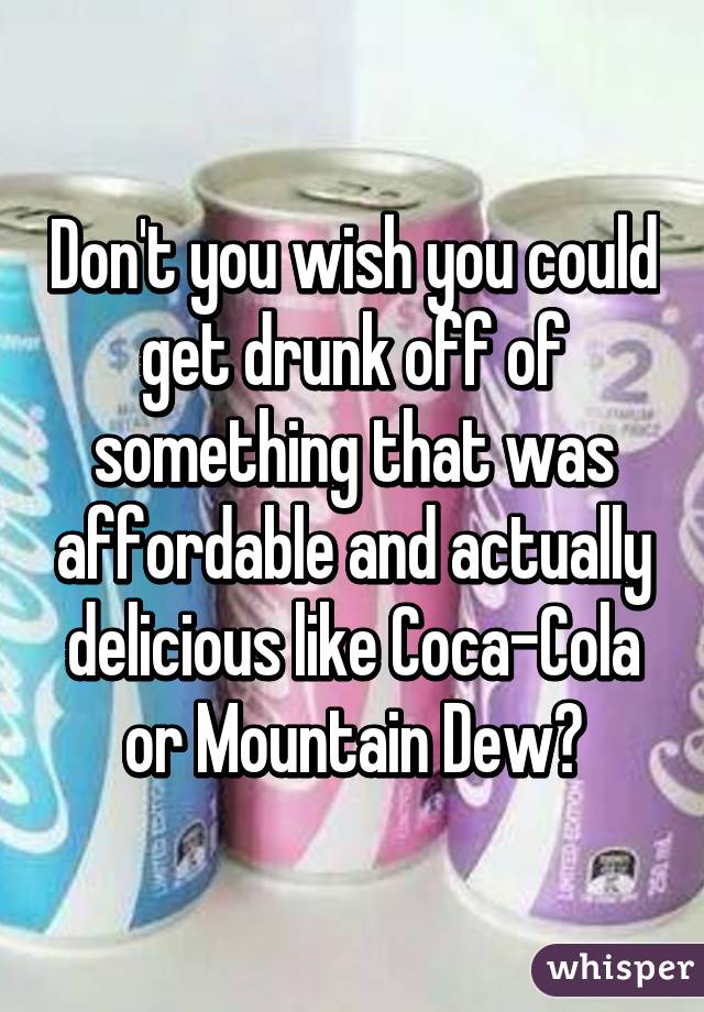 Don't you wish you could get drunk off of something that was affordable and actually delicious like Coca-Cola or Mountain Dew?