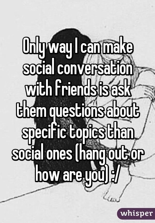 Only way I can make social conversation with friends is ask them questions about specific topics than social ones (hang out or how are you) :/