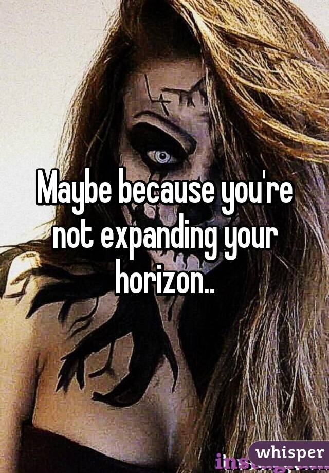 Maybe because you're not expanding your horizon..