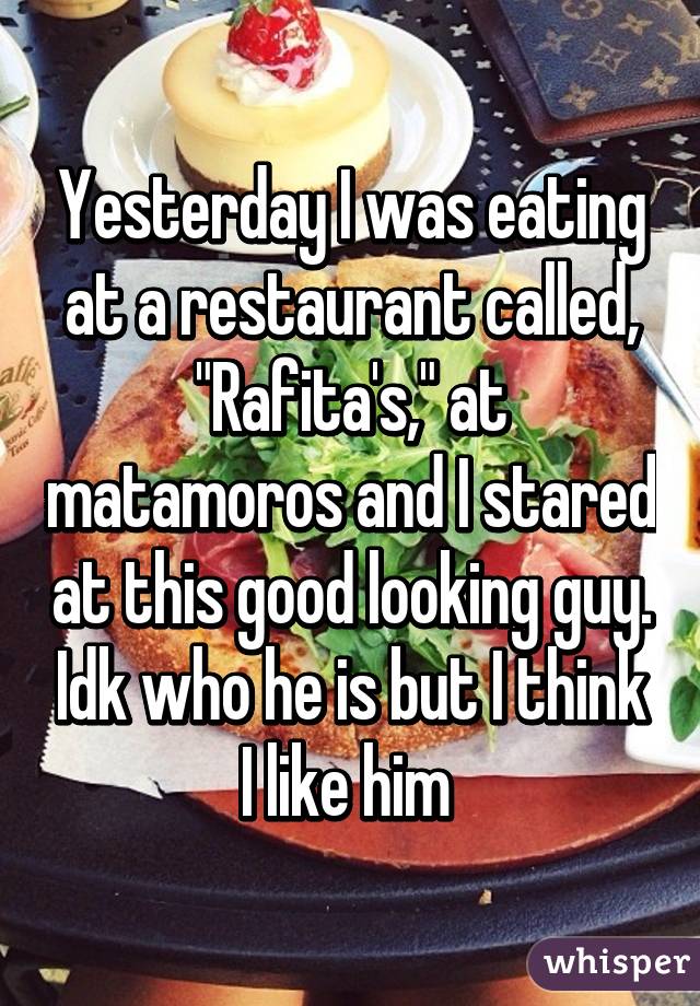 Yesterday I was eating at a restaurant called, "Rafita's," at matamoros and I stared at this good looking guy. Idk who he is but I think I like him 