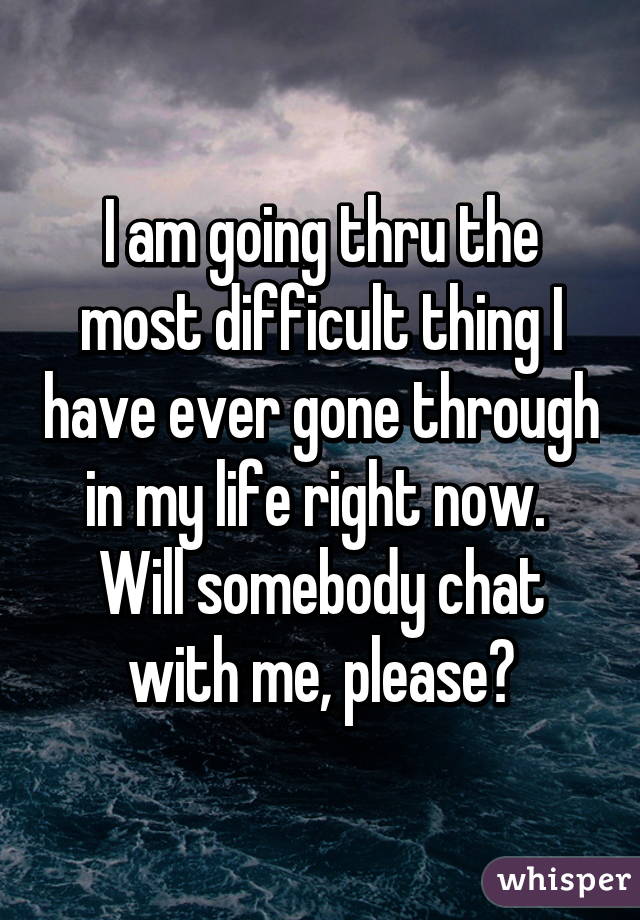 I am going thru the most difficult thing I have ever gone through in my life right now.  Will somebody chat with me, please?