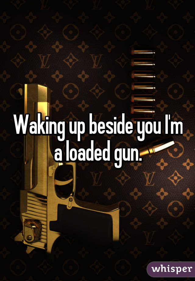 Waking up beside you I'm a loaded gun.