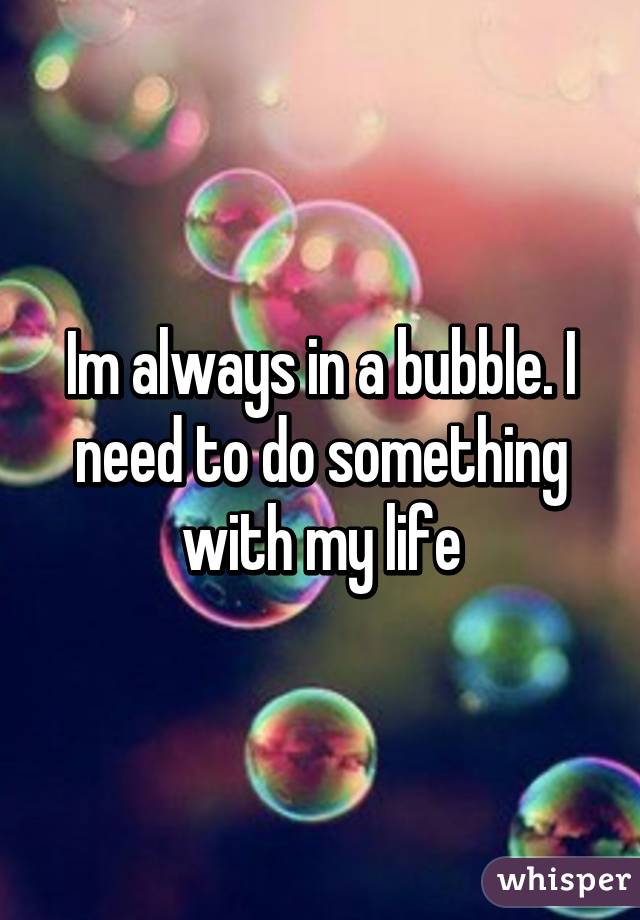 Im always in a bubble. I need to do something with my life