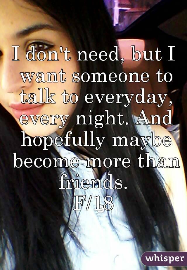 I don't need, but I want someone to talk to everyday, every night. And hopefully maybe become more than friends. 
F/18