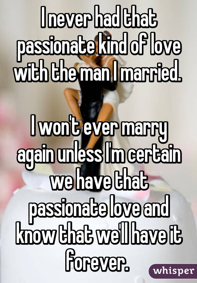 I never had that passionate kind of love with the man I married. 

I won't ever marry again unless I'm certain we have that passionate love and know that we'll have it forever. 